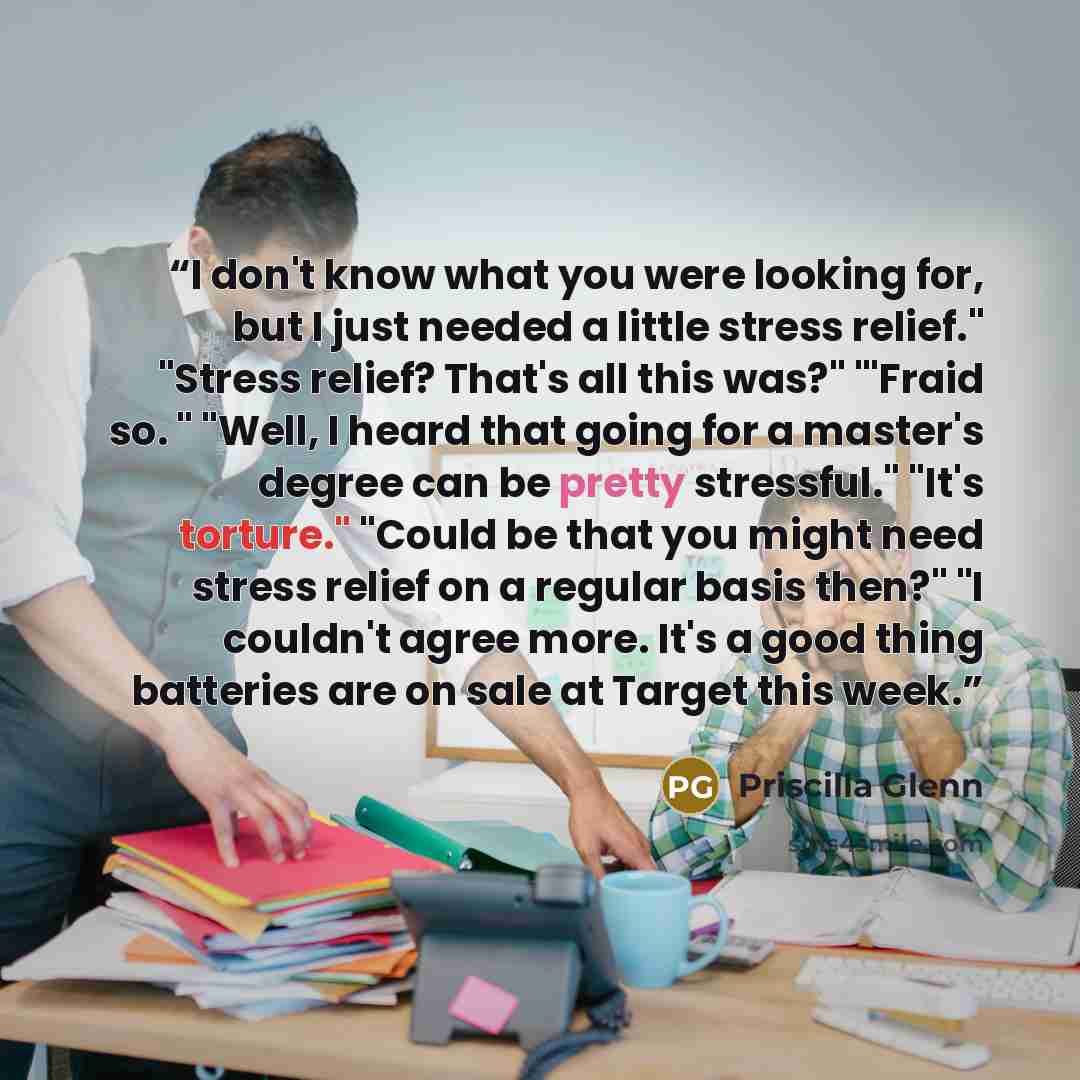 “I don't know what you were looking for, but I just needed a little stress relief." "Stress relief? That's all this was?" "'Fraid so. " "Well, I heard that going for a master's degree can be pretty stressful." "It's torture." "Could be that you might need stress relief on a regular basis then?" "I…” quote by Priscilla Glenn
