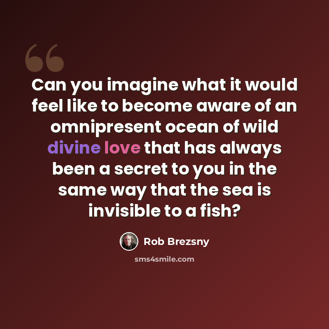 “Can you imagine what it would feel like to become aware of an omnipresent ocean of wild divine love that has always been a secret to you in the same way that the sea is invisible to a fish?” quote by Rob Brezsny