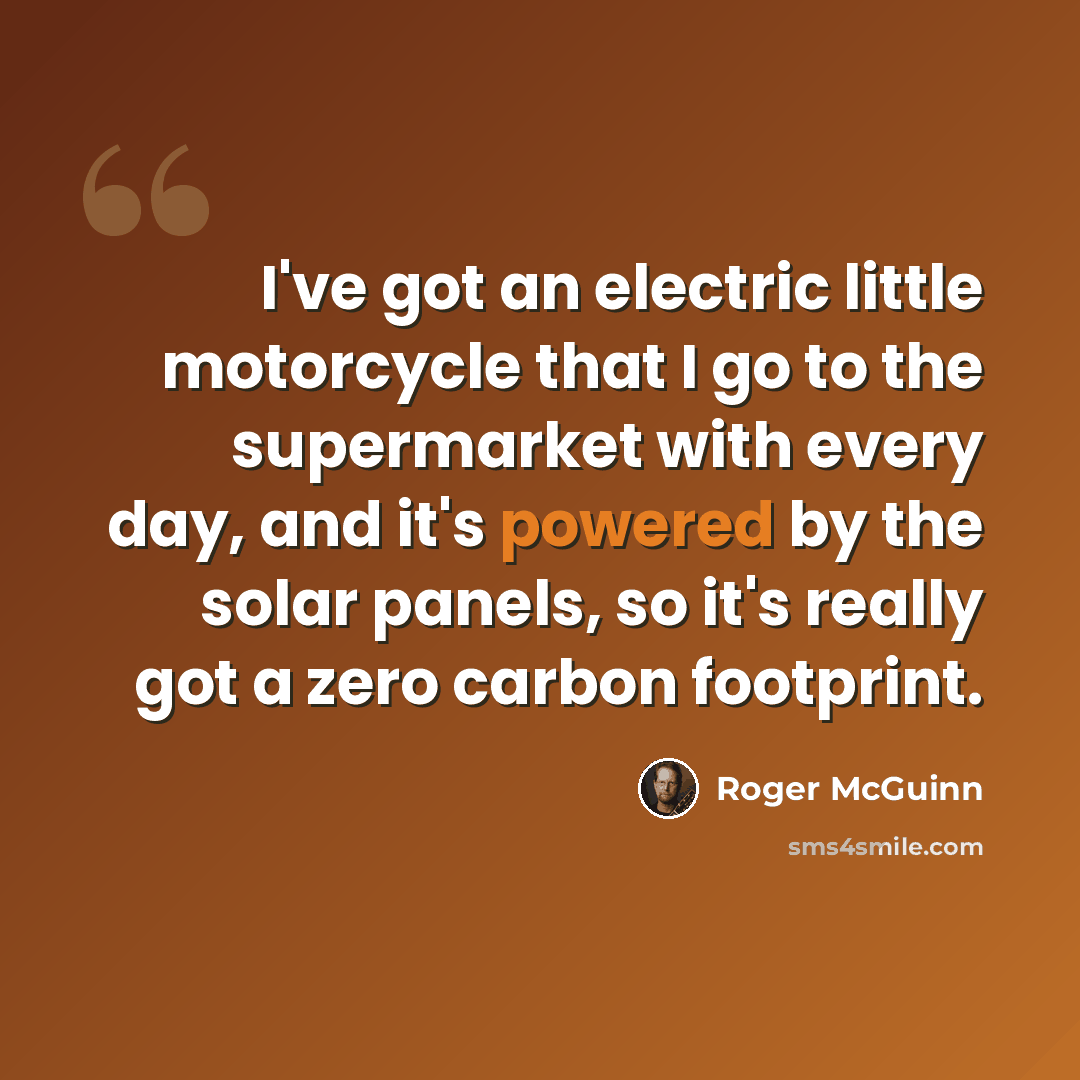 “I've got an electric little motorcycle that I go to the supermarket with every day, and it's powered by the solar panels, so it's really got a zero carbon footprint.” quote by Roger McGuinn