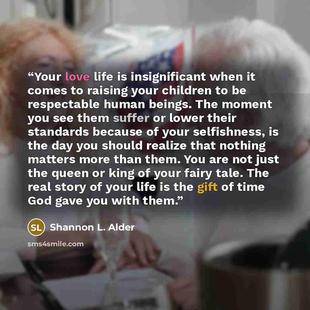 “Your love life is insignificant when it comes to raising your children to be respectable human beings. The moment you see them suffer or lower their standards because of your selfishness, is the day you should realize that nothing matters more than them. You are not just the queen or king of your…” quote by Shannon L. Alder