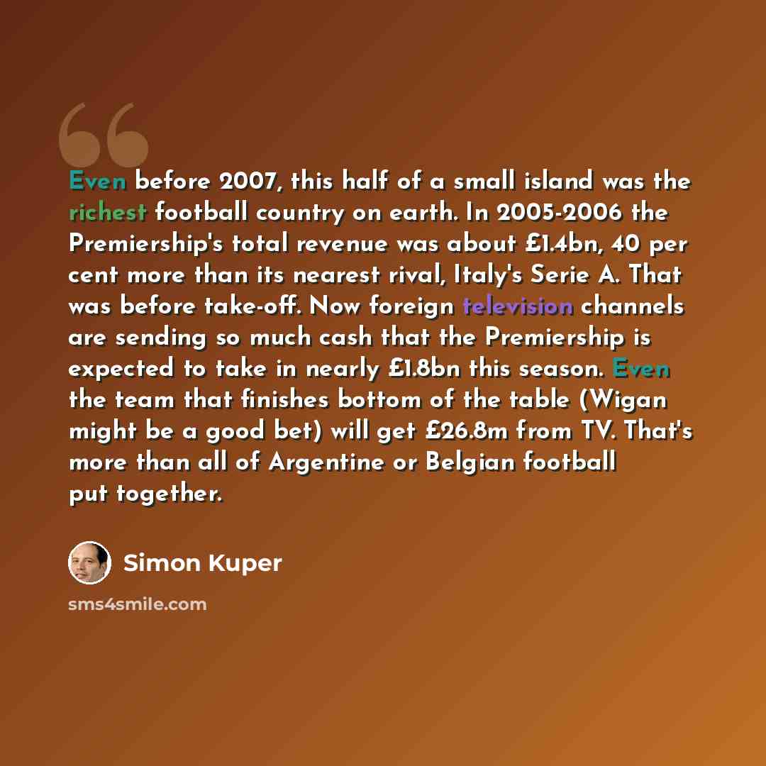 “Even before 2007, this half of a small island was the richest football country on earth. In 2005-2006 the Premiership's total revenue was about £1.4bn, 40 per cent more than its nearest rival, Italy's Serie A. That was before take-off. Now foreign television channels are sending so much cash that…” quote by Simon Kuper