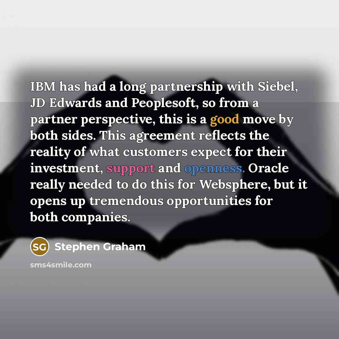 “IBM has had a long partnership with Siebel, JD Edwards and Peoplesoft, so from a partner perspective, this is a good move by both sides. This agreement reflects the reality of what customers expect for their investment, support and openness. Oracle really needed to do this for Websphere, but it…” quote by Stephen Graham