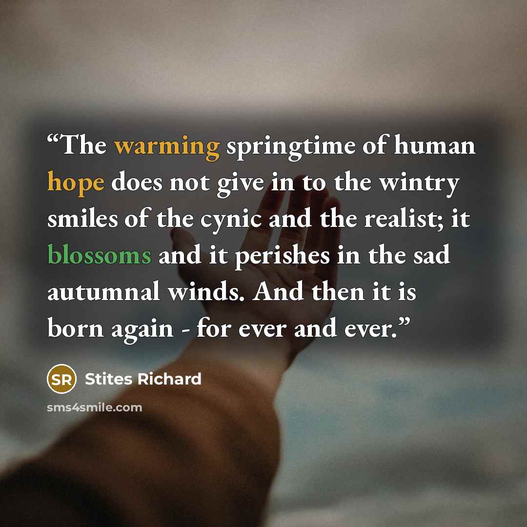 “The warming springtime of human hope does not give in to the wintry smiles of the cynic and the realist; it blossoms and it perishes in the sad autumnal winds. And then it is born again - for ever and ever.” quote by Stites Richard