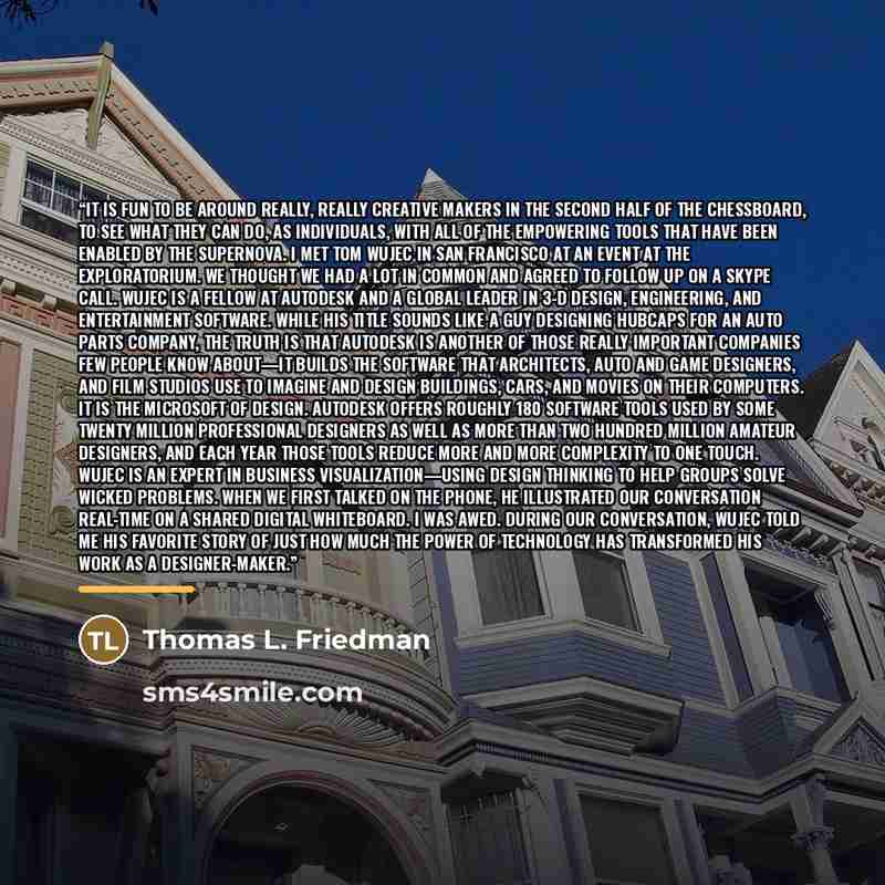 “It is fun to be around really, really creative makers in the second half of the chessboard, to see what they can do, as individuals, with all of the empowering tools that have been enabled by the supernova. I met Tom Wujec in San Francisco at an event at the Exploratorium. We thought we had a lot…” quote by Thomas L. Friedman