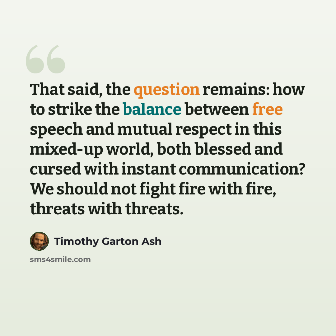 “That said, the question remains: how to strike the balance between free speech and mutual respect in this mixed-up world, both blessed and cursed with instant communication? We should not fight fire with fire, threats with threats.” quote by Timothy Garton Ash