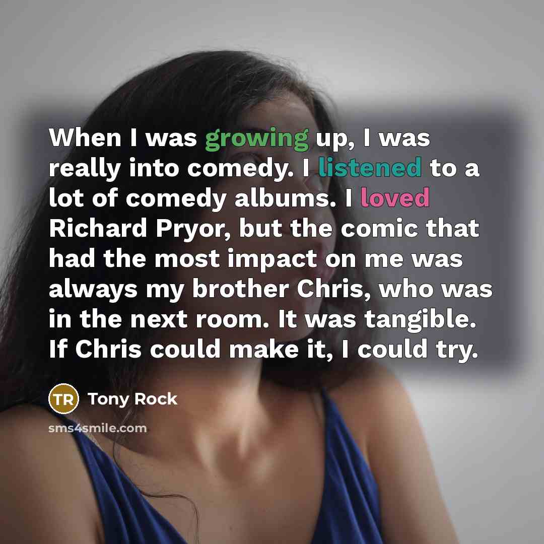 “When I was growing up, I was really into comedy. I listened to a lot of comedy albums. I loved Richard Pryor, but the comic that had the most impact on me was always my brother Chris, who was in the next room. It was tangible. If Chris could make it, I could try.” quote by Tony Rock