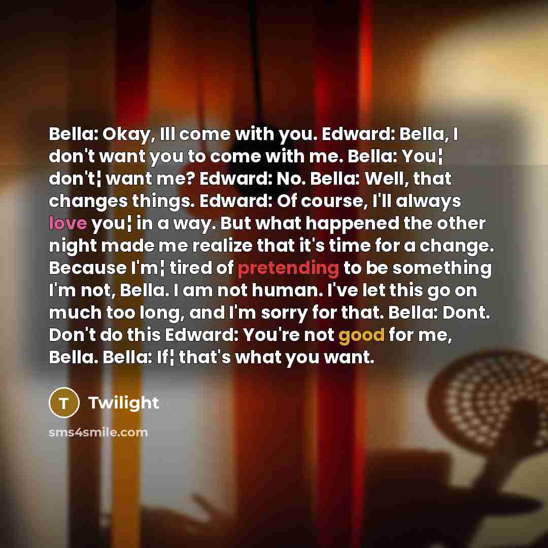 “Bella: Okay, Ill come with you. Edward: Bella, I don't want you to come with me. Bella: You¦ don't¦ want me? Edward: No. Bella: Well, that changes things. Edward: Of course, I'll always love you¦ in a way. But what happened the other night made me realize that it's time for a change. Because I'm¦…” quote by Twilight