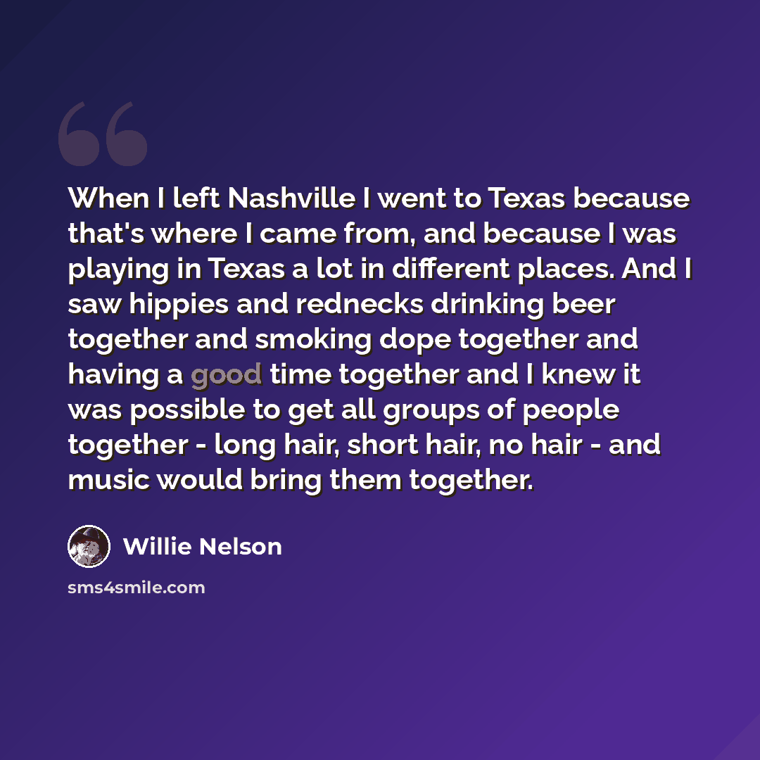 “When I left Nashville I went to Texas because that's where I came from, and because I was playing in Texas a lot in different places. And I saw hippies and rednecks drinking beer together and smoking dope together and having a good time together and I knew it was possible to get all groups of…” quote by Willie Nelson