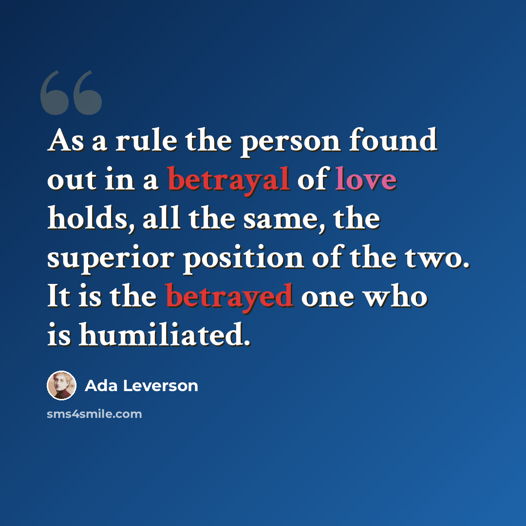 “As a rule the person found out in a betrayal of love holds, all the same, the superior position of the two. It is the betrayed one who is humiliated.” quote by Ada Leverson