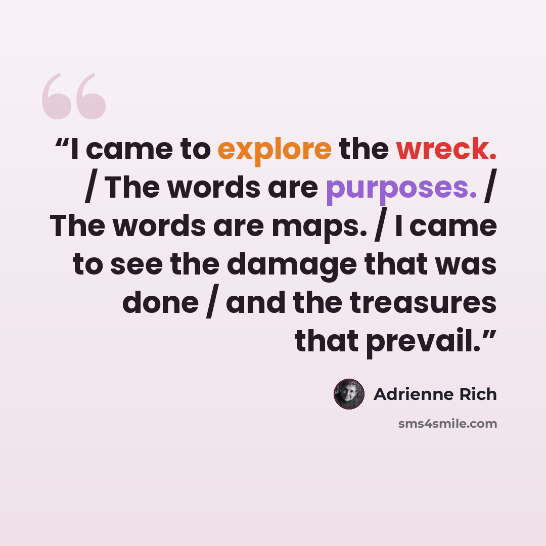 “I came to explore the wreck. / The words are purposes. / The words are maps. / I came to see the damage that was done / and the treasures that prevail.” quote by Adrienne Rich