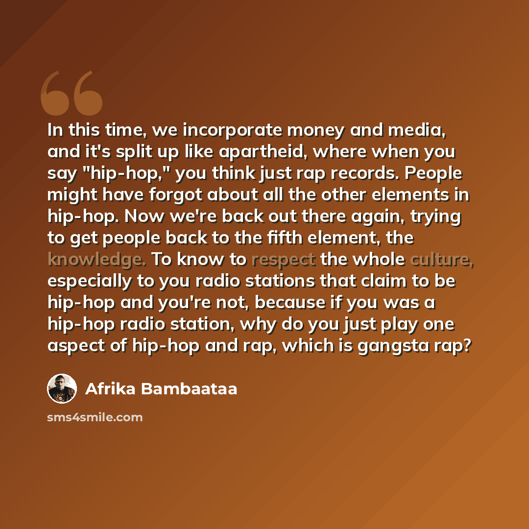 “In this time, we incorporate money and media, and it's split up like apartheid, where when you say "hip-hop," you think just rap records. People might have forgot about all the other elements in hip-hop. Now we're back out there again, trying to get people back to the fifth element, the knowledge…” quote by Afrika Bambaataa