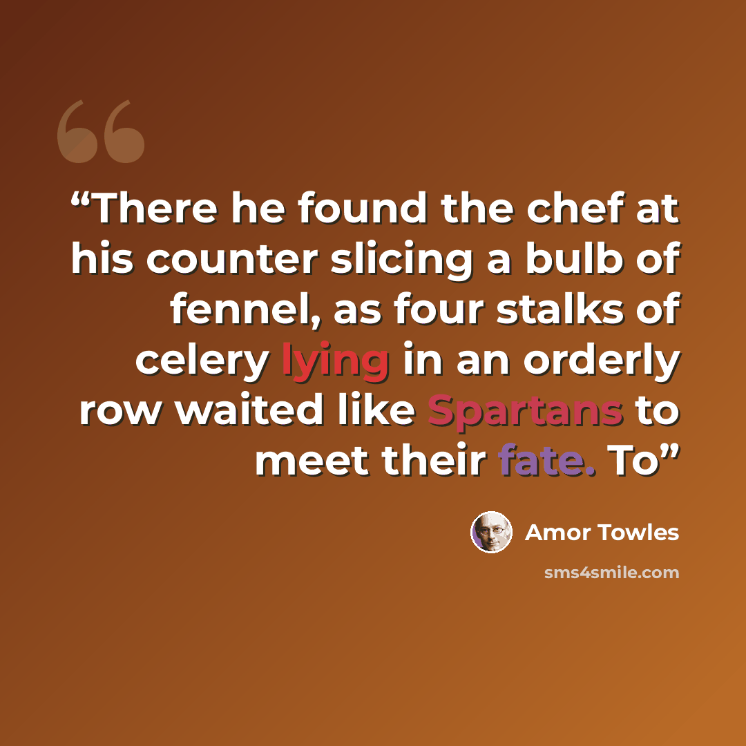 “There he found the chef at his counter slicing a bulb of fennel, as four stalks of celery lying in an orderly row waited like Spartans to meet their fate. To” quote by Amor Towles