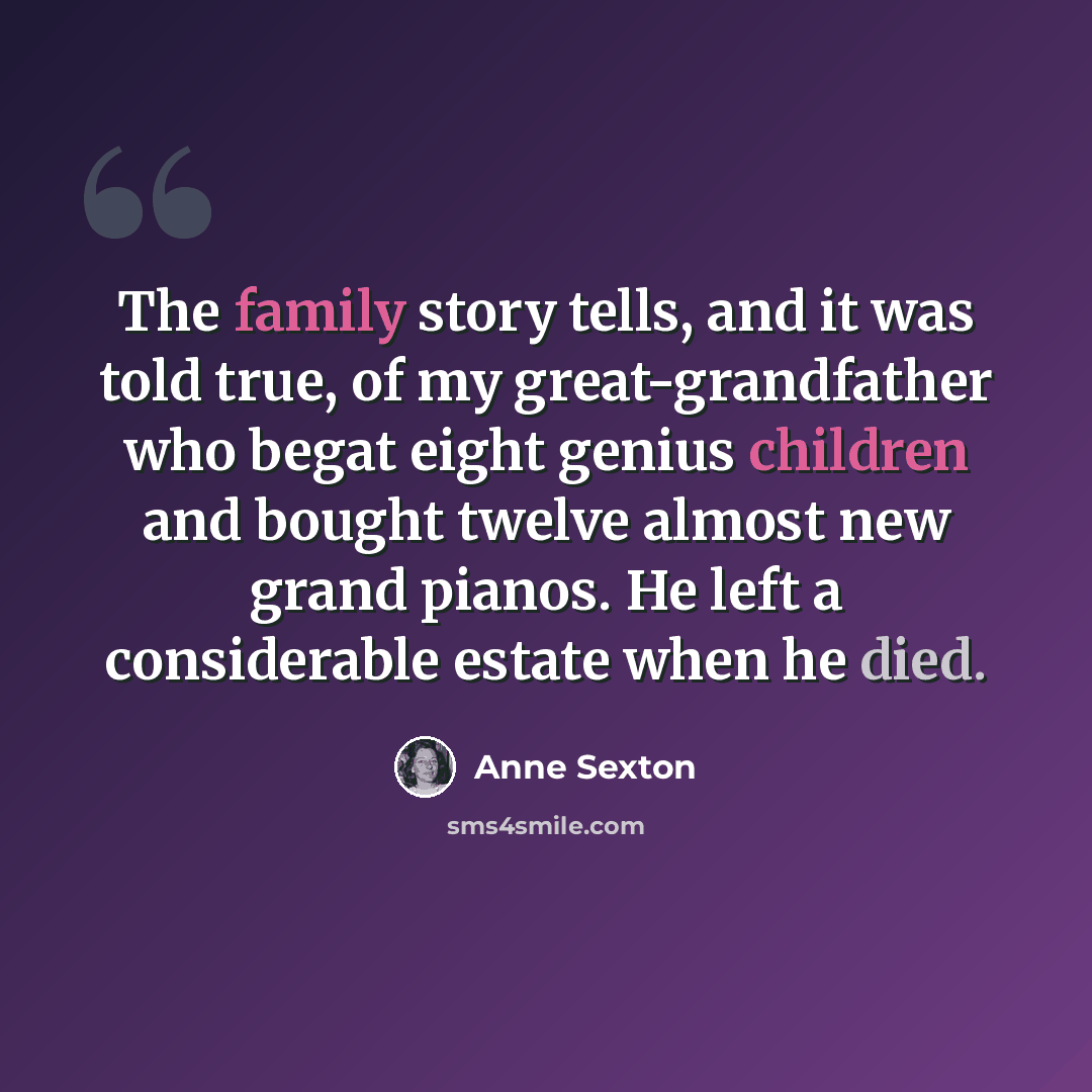 “The family story tells, and it was told true, of my great-grandfather who begat eight genius children and bought twelve almost new grand pianos. He left a considerable estate when he died.” quote by Anne Sexton