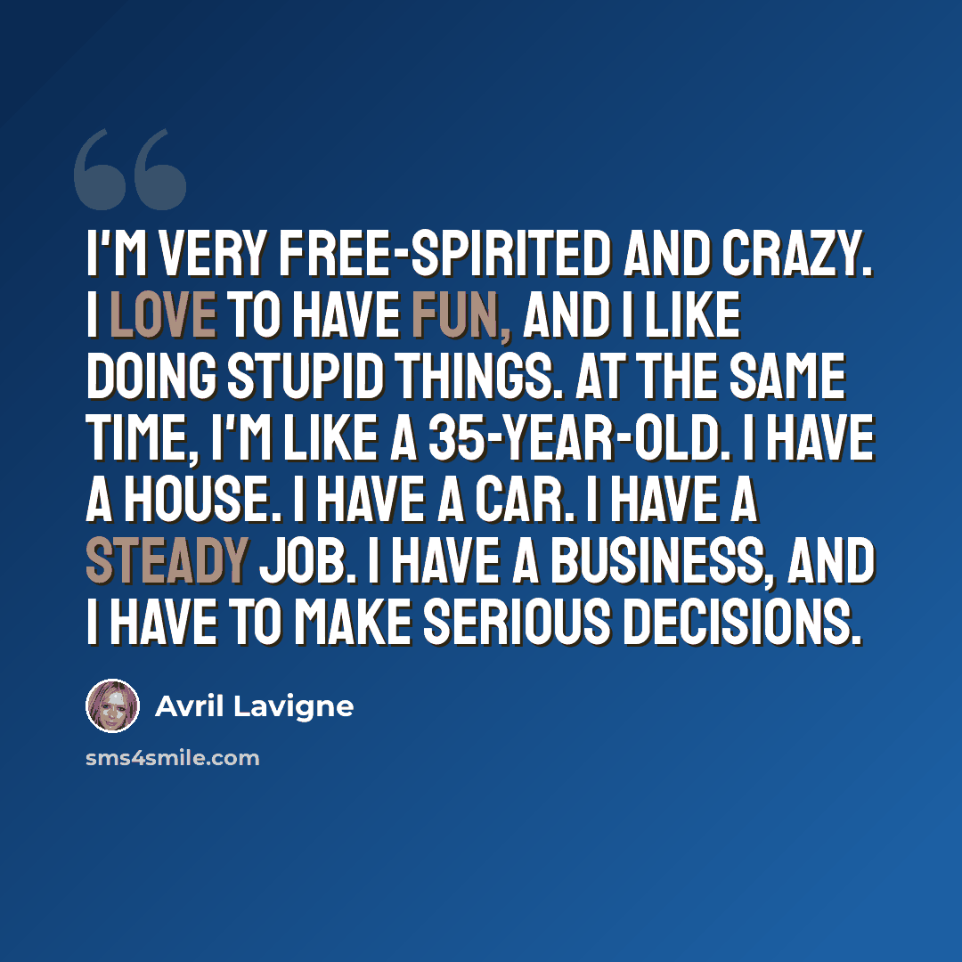 “I'm very free-spirited and crazy. I love to have fun, and I like doing stupid things. At the same time, I'm like a 35-year-old. I have a house. I have a car. I have a steady job. I have a business, and I have to make serious decisions.” quote by Avril Lavigne