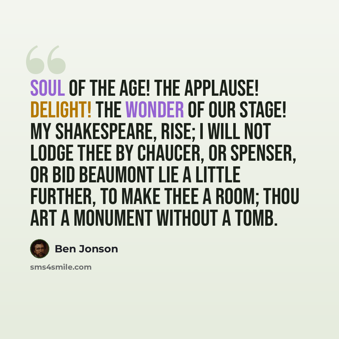 “Soul of the Age! The applause! delight! the wonder of our stage! My Shakespeare, rise; I will not lodge thee by Chaucer, or Spenser, or bid Beaumont lie A little further, to make thee a room; Thou art a monument without a tomb.” quote by Ben Jonson