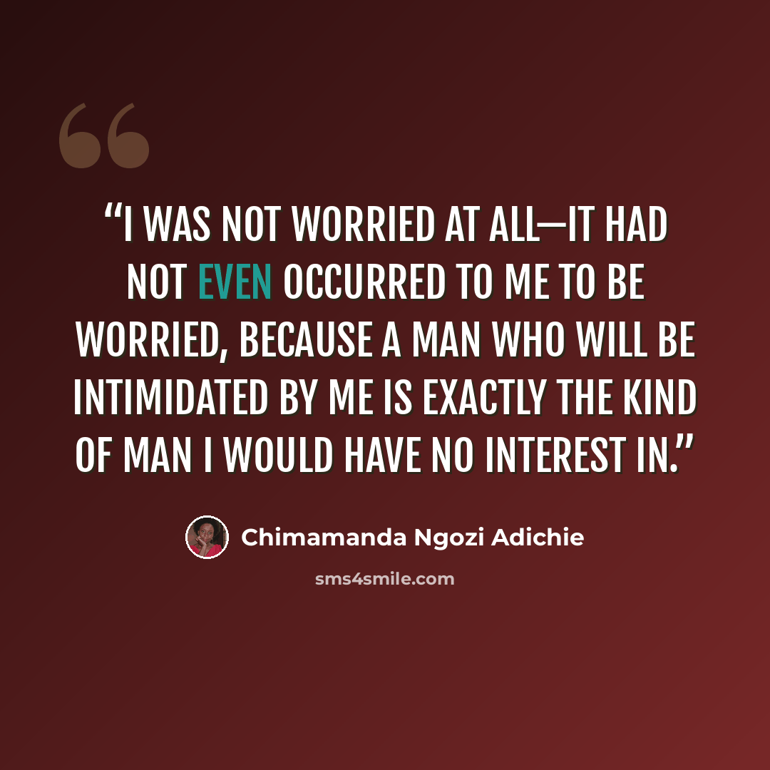 “I was not worried at all—it had not even occurred to me to be worried, because a man who will be intimidated by me is exactly the kind of man I would have no interest in.” quote by Chimamanda Ngozi Adichie