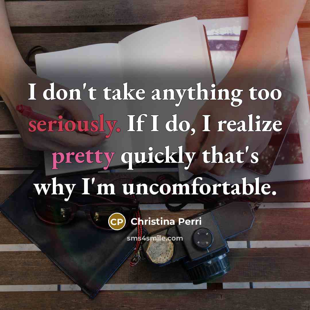 “I don't take anything too seriously. If I do, I realize pretty quickly that's why I'm uncomfortable.” quote by Christina Perri