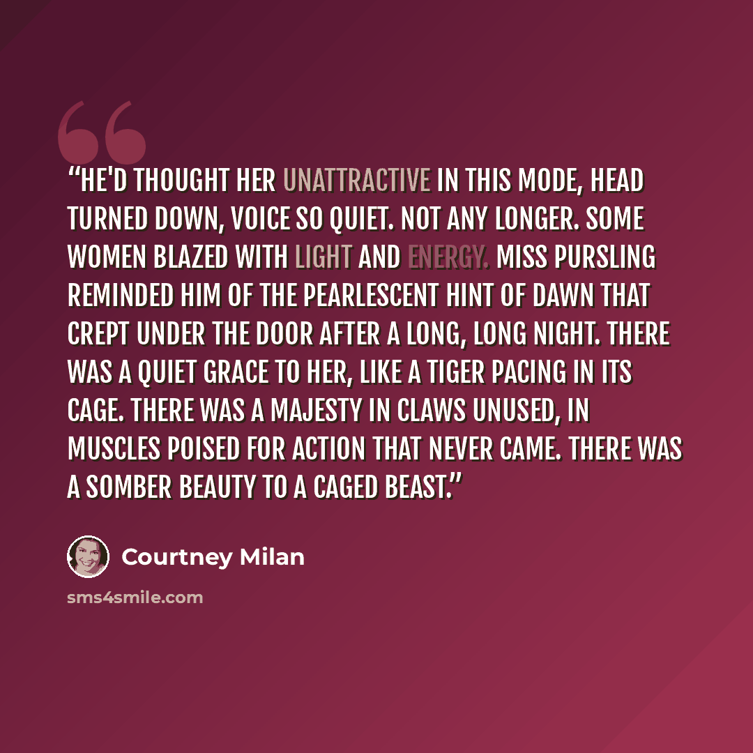 “He'd thought her unattractive in this mode, head turned down, voice so quiet. Not any longer. Some women blazed with light and energy. Miss Pursling reminded him of the pearlescent hint of dawn that crept under the door after a long, long night. There was a quiet grace to her, like a tiger pacing…” quote by Courtney Milan