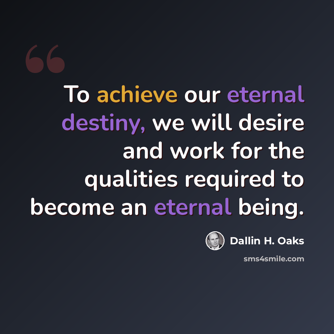 “To achieve our eternal destiny, we will desire and work for the qualities required to become an eternal being.” quote by Dallin H. Oaks