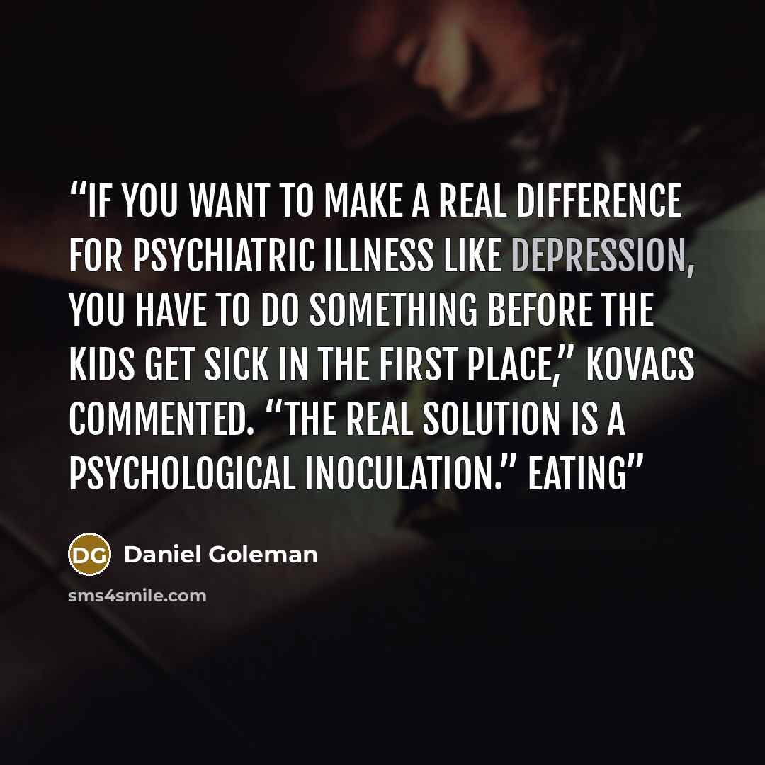 “If you want to make a real difference for psychiatric illness like depression, you have to do something before the kids get sick in the first place,” Kovacs commented. “The real solution is a psychological inoculation.” EATING” quote by Daniel Goleman