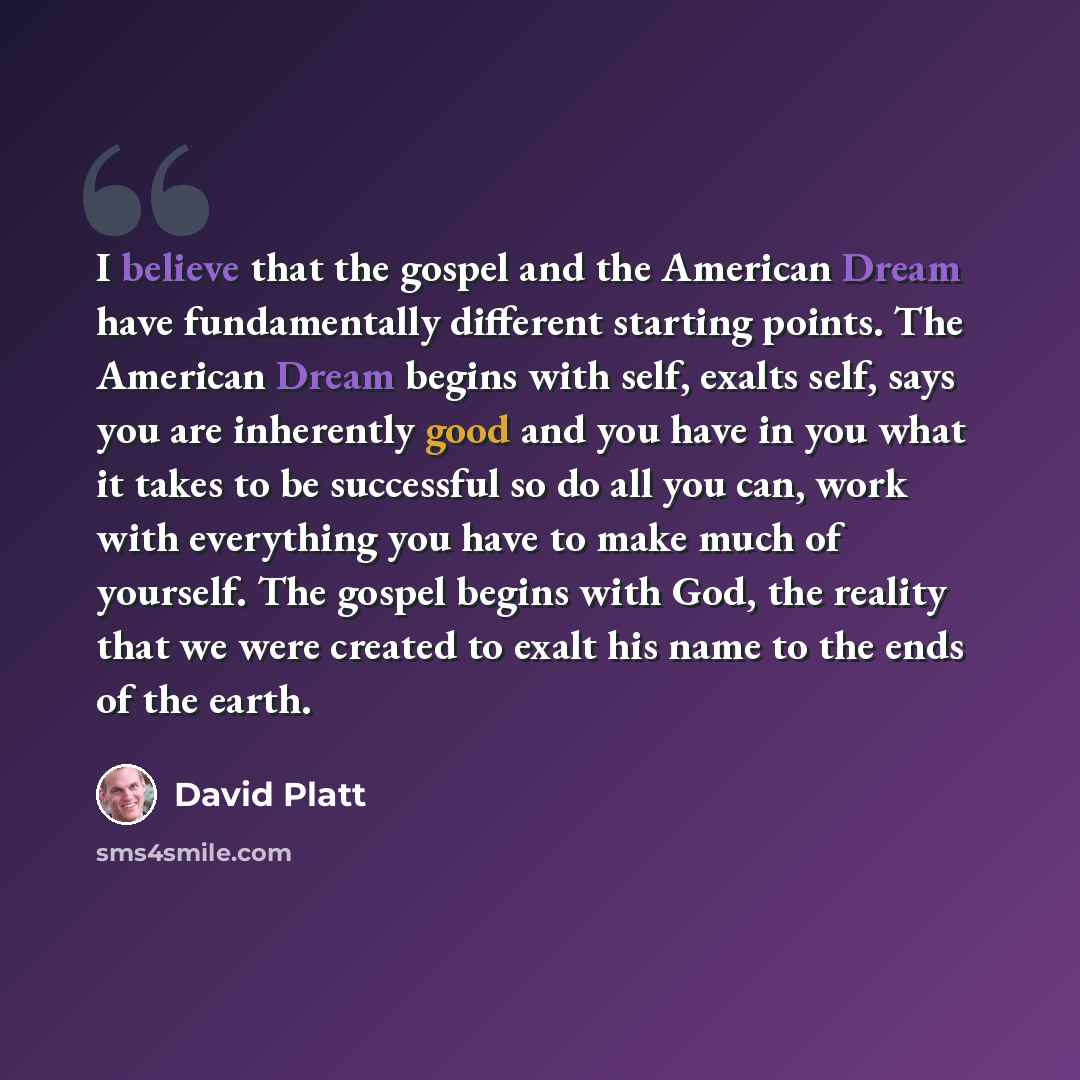 “I believe that the gospel and the American Dream have fundamentally different starting points. The American Dream begins with self, exalts self, says you are inherently good and you have in you what it takes to be successful so do all you can, work with everything you have to make much of…” quote by David Platt