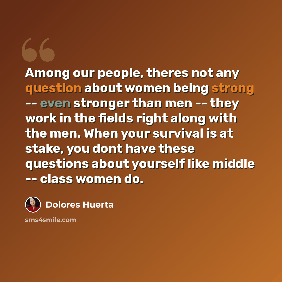 “Among our people, theres not any question about women being strong -- even stronger than men -- they work in the fields right along with the men. When your survival is at stake, you dont have these questions about yourself like middle -- class women do.” quote by Dolores Huerta