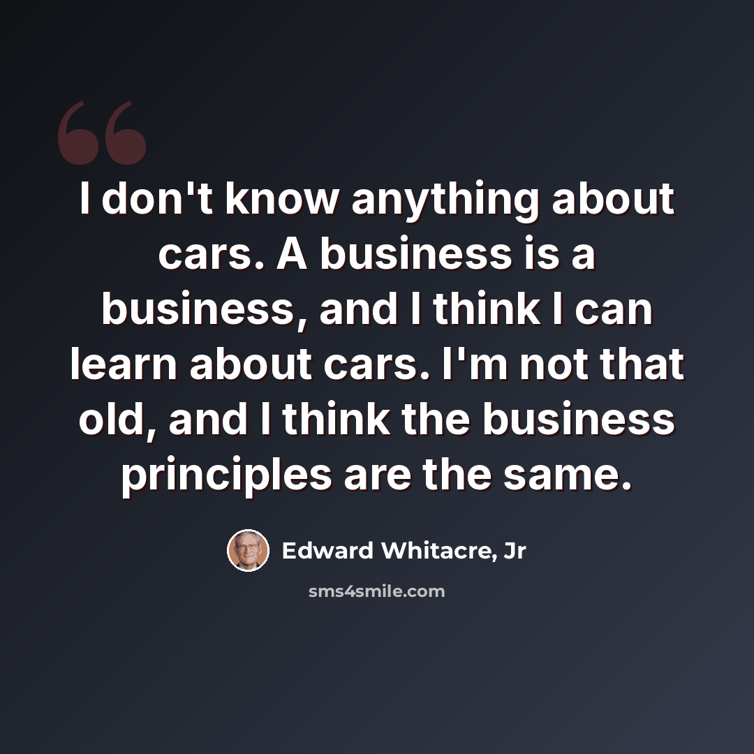 “I don't know anything about cars. A business is a business, and I think I can learn about cars. I'm not that old, and I think the business principles are the same.” quote by Edward Whitacre, Jr