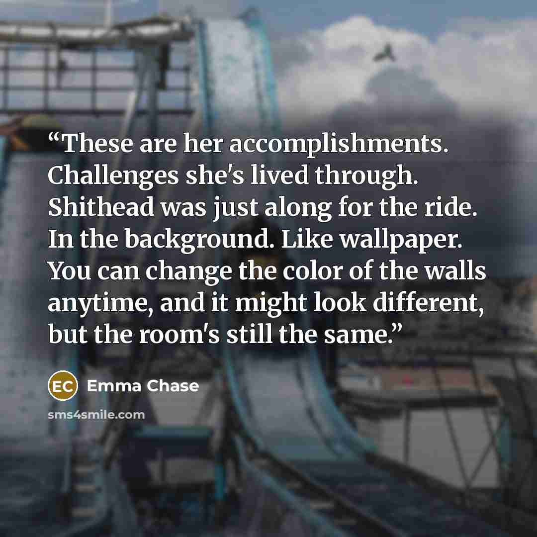 “These are her accomplishments. Challenges she's lived through. Shithead was just along for the ride. In the background. Like wallpaper. You can change the color of the walls anytime, and it might look different, but the room's still the same.” quote by Emma Chase