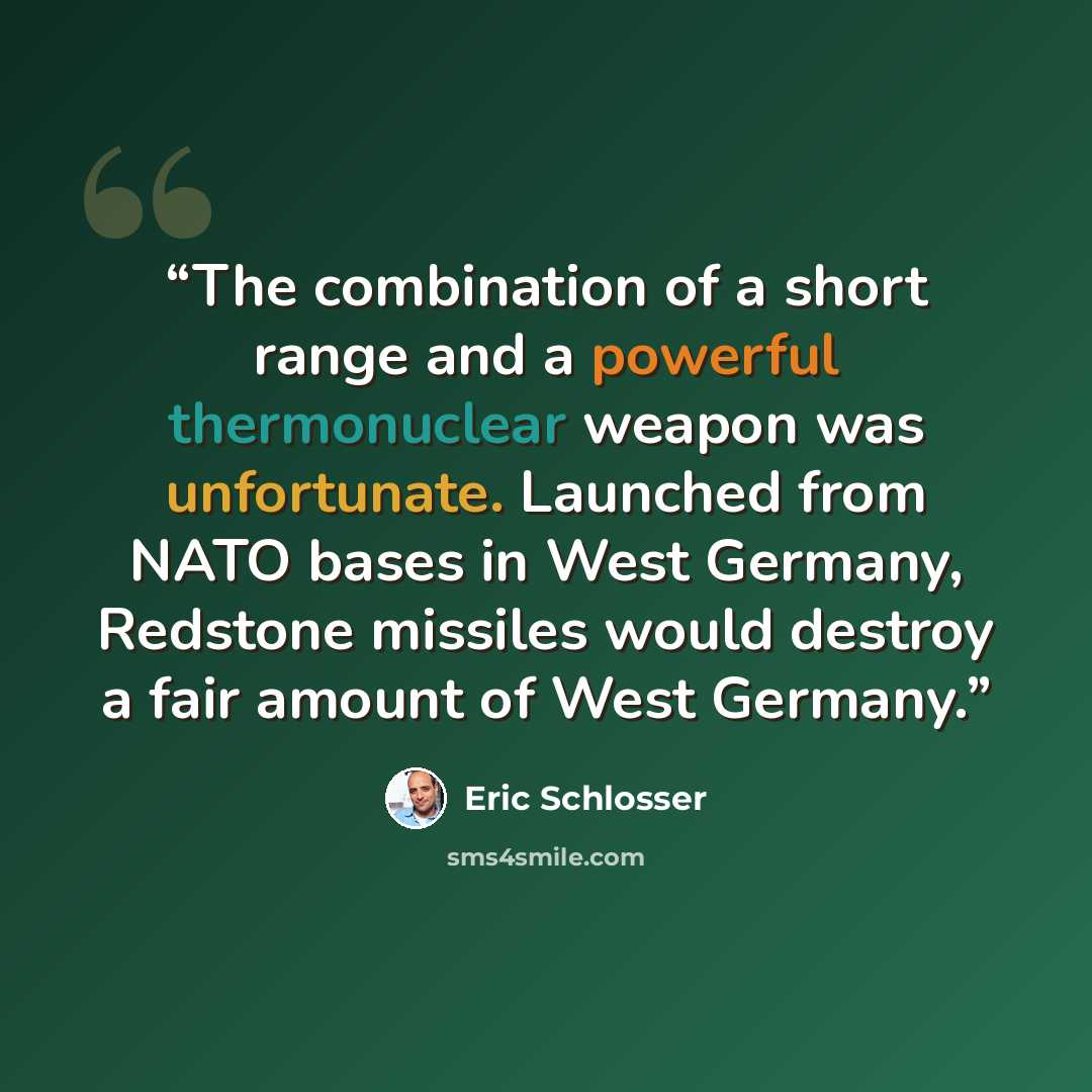 “The combination of a short range and a powerful thermonuclear weapon was unfortunate. Launched from NATO bases in West Germany, Redstone missiles would destroy a fair amount of West Germany.” quote by Eric Schlosser