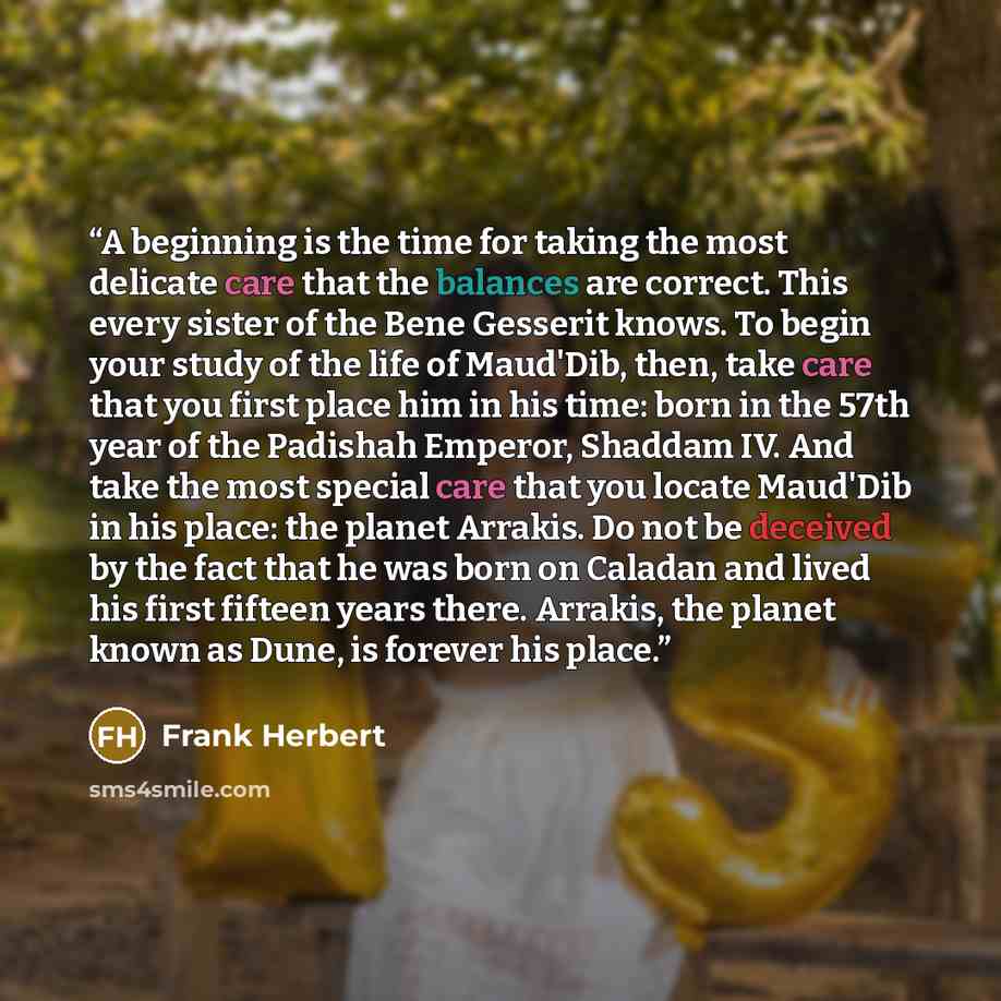 “A beginning is the time for taking the most delicate care that the balances are correct. This every sister of the Bene Gesserit knows. To begin your study of the life of Maud'Dib, then, take care that you first place him in his time: born in the 57th year of the Padishah Emperor, Shaddam IV. And…” quote by Frank Herbert