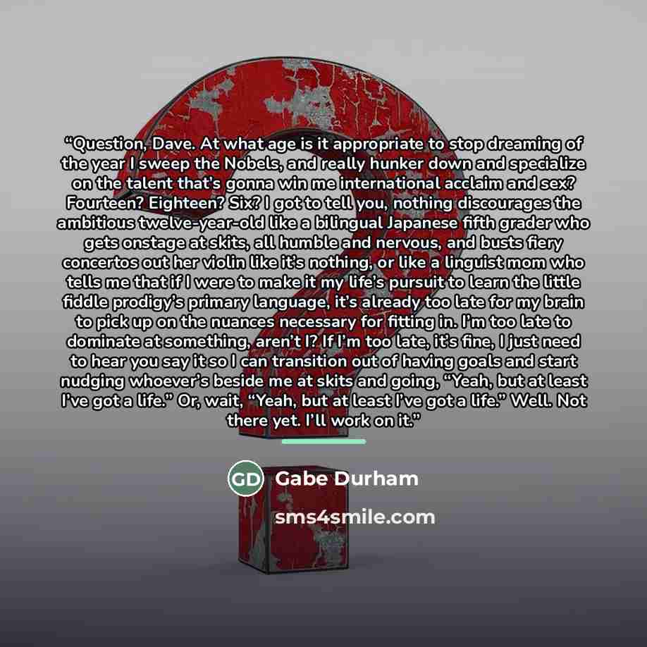 “Question, Dave. At what age is it appropriate to stop dreaming of the year I sweep the Nobels, and really hunker down and specialize on the talent that’s gonna win me international acclaim and sex? Fourteen? Eighteen? Six? I got to tell you, nothing discourages the ambitious twelve-year-old like a…” quote by Gabe Durham