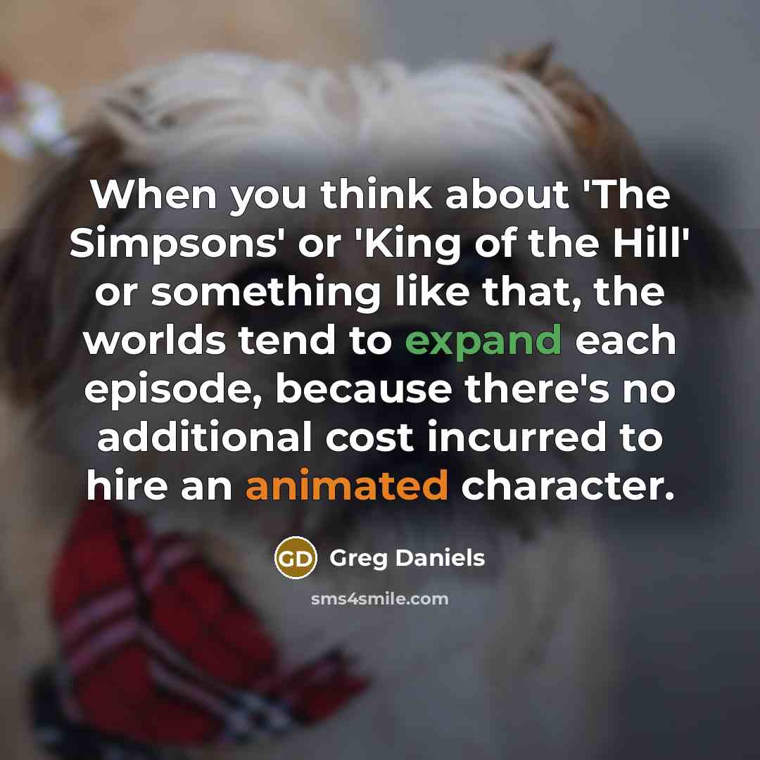“When you think about 'The Simpsons' or 'King of the Hill' or something like that, the worlds tend to expand each episode, because there's no additional cost incurred to hire an animated character.” quote by Greg Daniels