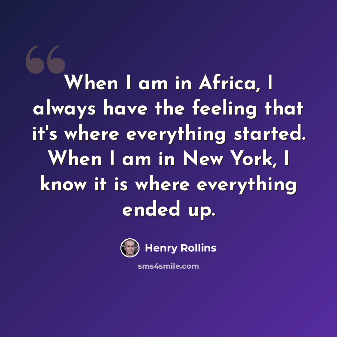 “When I am in Africa, I always have the feeling that it's where everything started. When I am in New York, I know it is where everything ended up.” quote by Henry Rollins