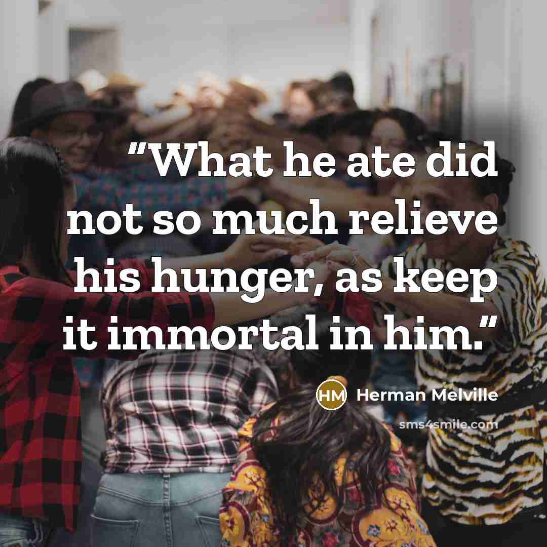 “What he ate did not so much relieve his hunger, as keep it immortal in him.” quote by Herman Melville