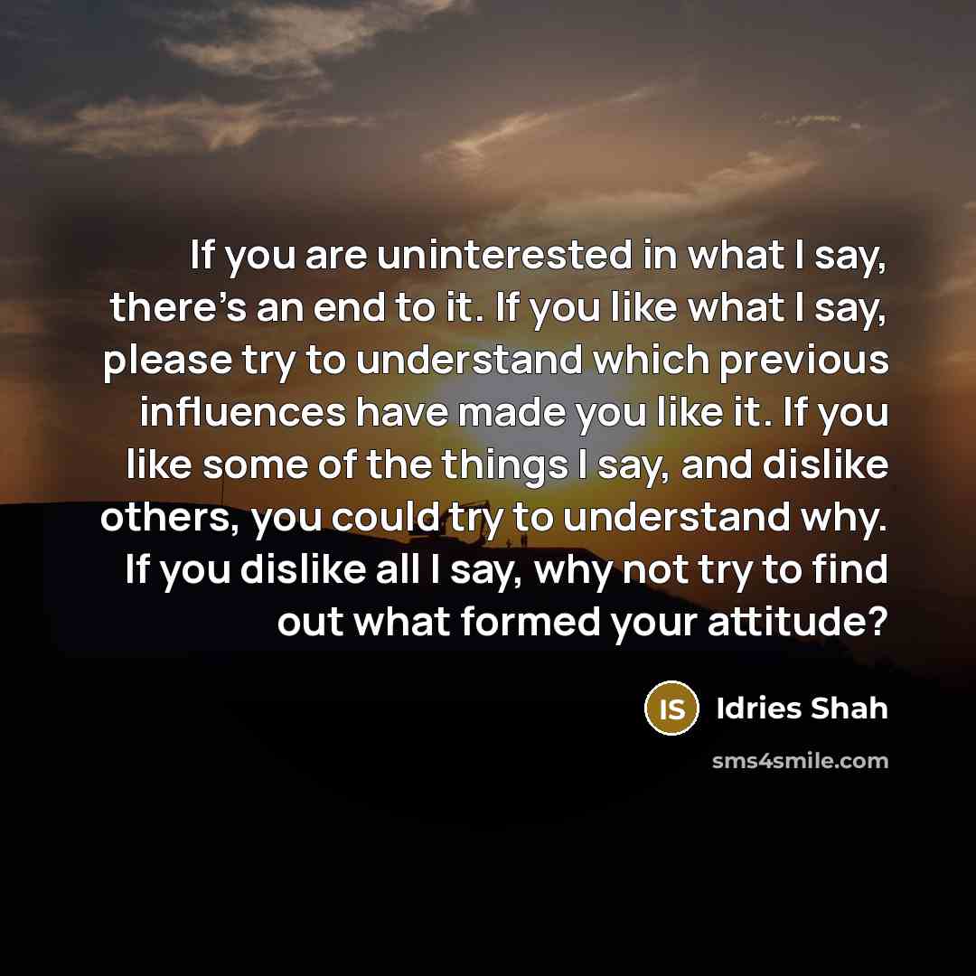“If you are uninterested in what I say, there's an end to it. If you like what I say, please try to understand which previous influences have made you like it. If you like some of the things I say, and dislike others, you could try to understand why. If you dislike all I say, why not try to find…” quote by Idries Shah