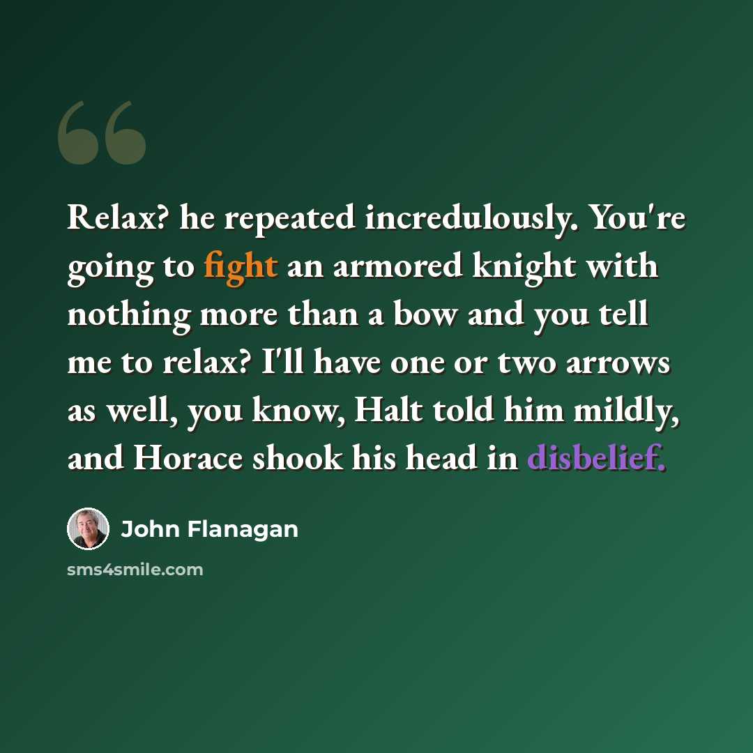 “Relax? he repeated incredulously. You're going to fight an armored knight with nothing more than a bow and you tell me to relax? I'll have one or two arrows as well, you know, Halt told him mildly, and Horace shook his head in disbelief.” quote by John Flanagan