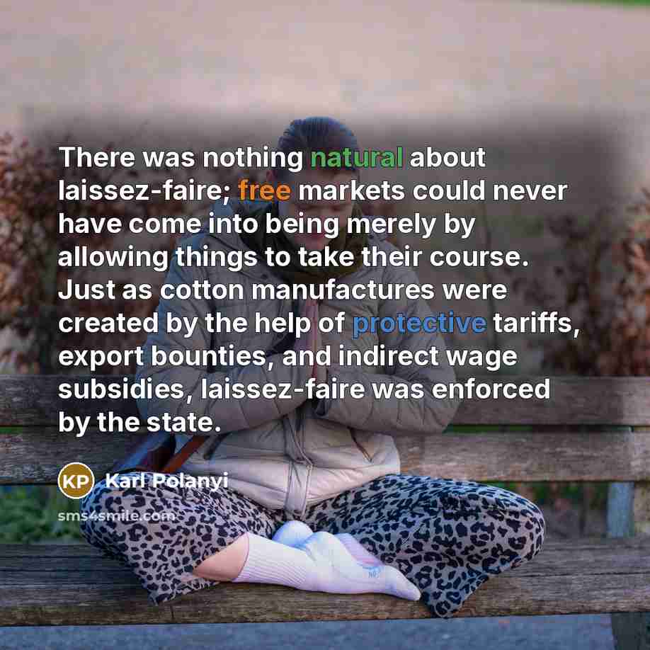 “There was nothing natural about laissez-faire; free markets could never have come into being merely by allowing things to take their course. Just as cotton manufactures were created by the help of protective tariffs, export bounties, and indirect wage subsidies, laissez-faire was enforced by the…” quote by Karl Polanyi