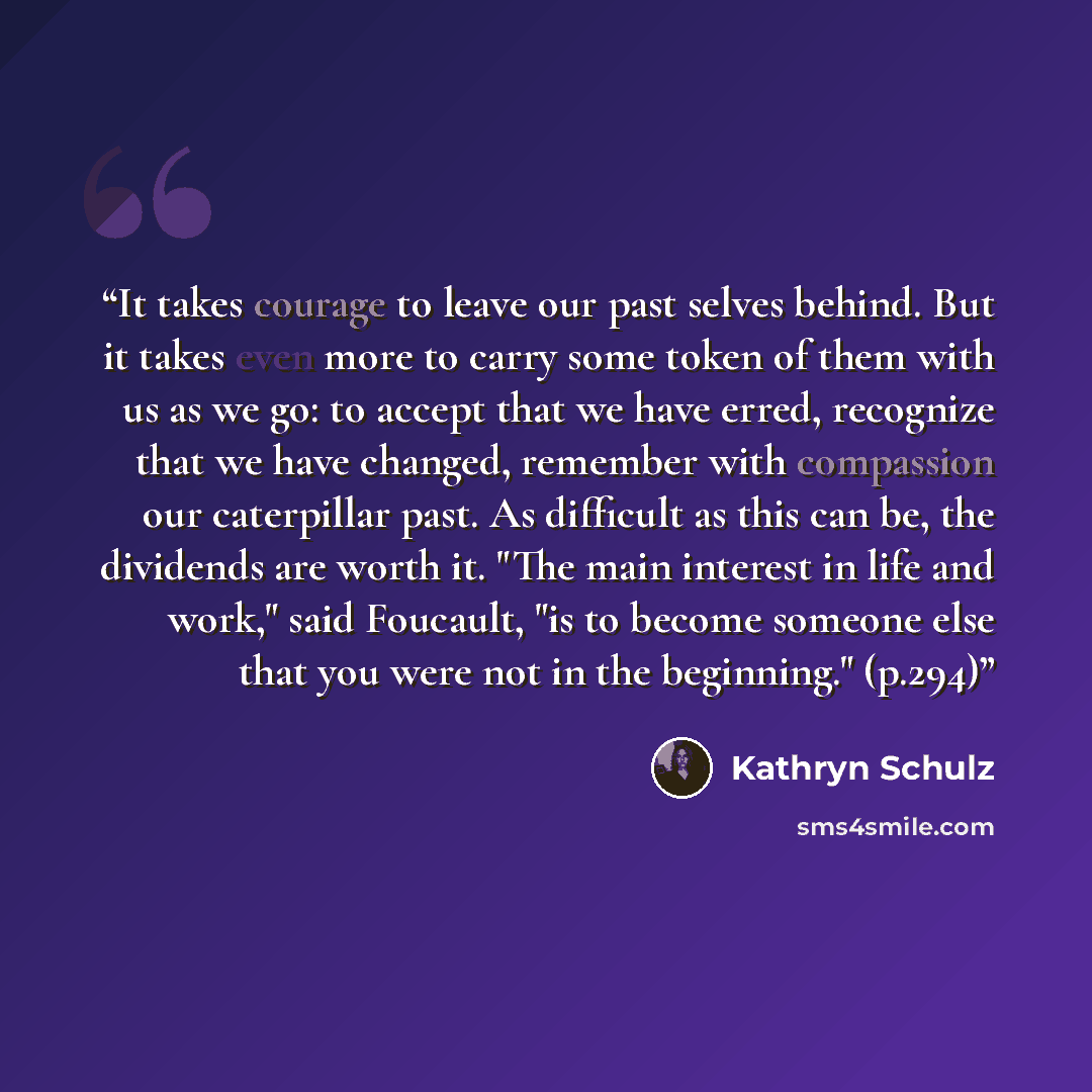 “It takes courage to leave our past selves behind. But it takes even more to carry some token of them with us as we go: to accept that we have erred, recognize that we have changed, remember with compassion our caterpillar past. As difficult as this can be, the dividends are worth it. "The main…” quote by Kathryn Schulz