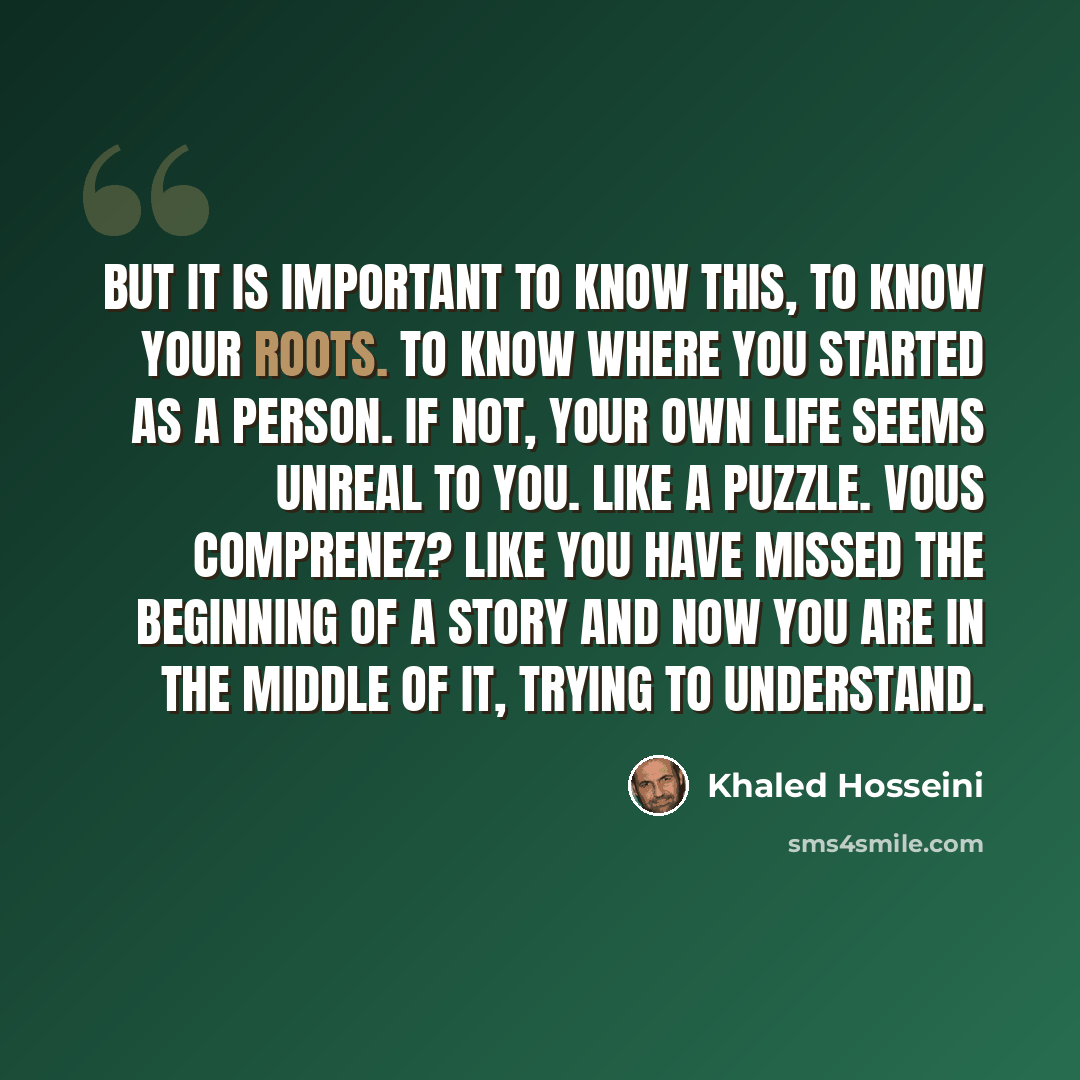 “But it is important to know this, to know your roots. To know where you started as a person. If not, your own life seems unreal to you. Like a puzzle. Vous comprenez? Like you have missed the beginning of a story and now you are in the middle of it, trying to understand.” quote by Khaled Hosseini