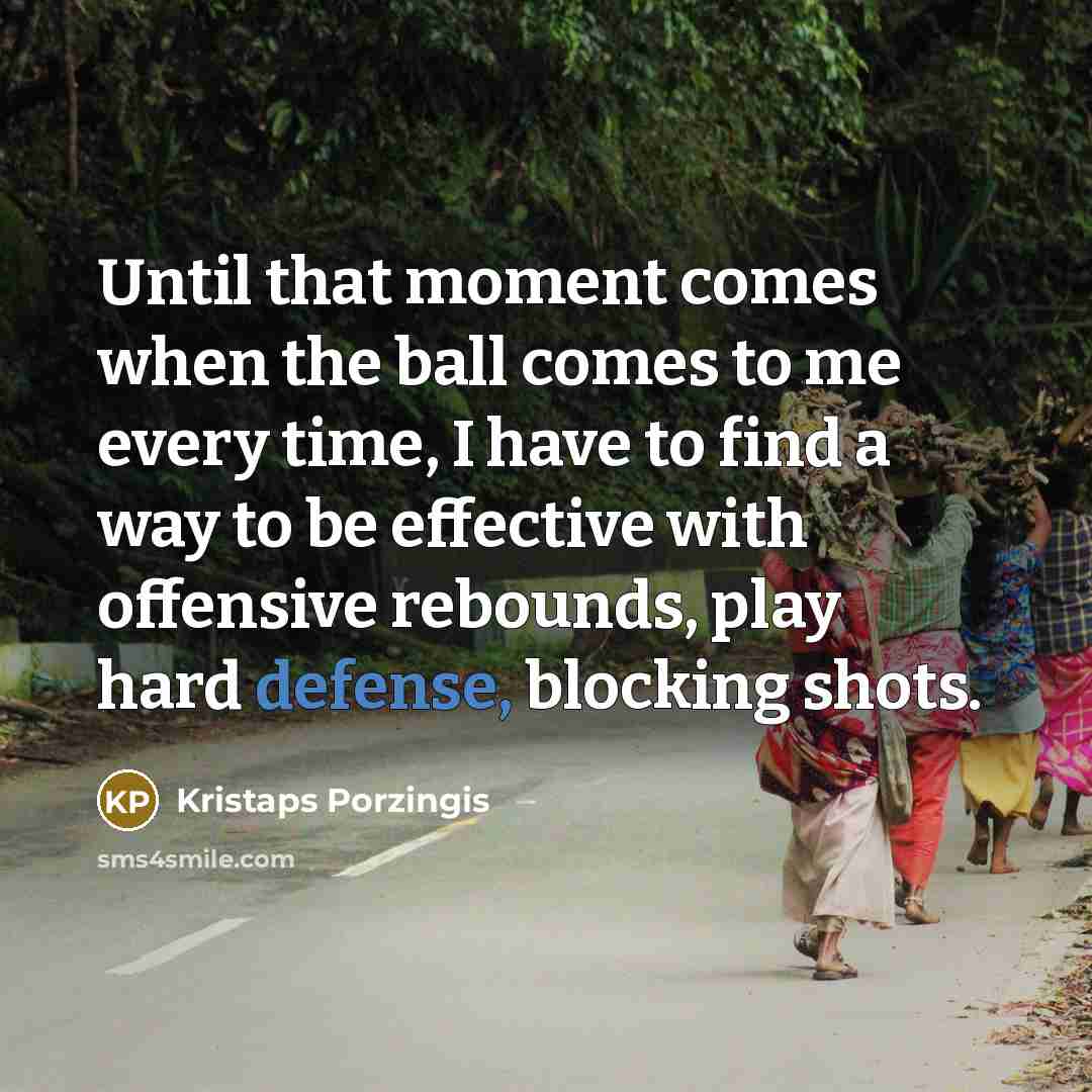 “Until that moment comes when the ball comes to me every time, I have to find a way to be effective with offensive rebounds, play hard defense, blocking shots.” quote by Kristaps Porzingis