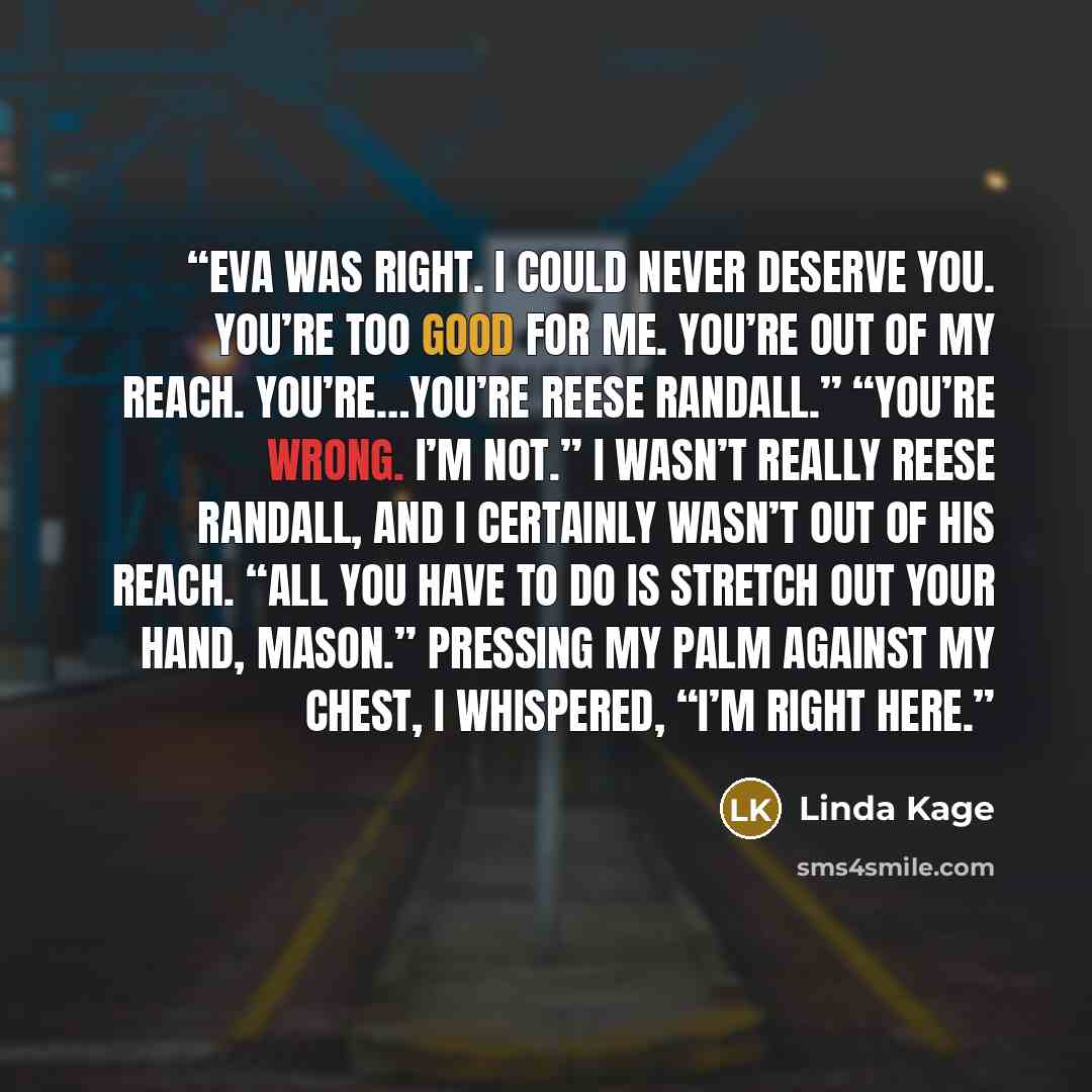 “Eva was right. I could never deserve you. You’re too good for me. You’re out of my reach. You’re…you’re Reese Randall.” “You’re wrong. I’m not.” I wasn’t really Reese Randall, and I certainly wasn’t out of his reach. “All you have to do is stretch out your hand, Mason.” Pressing my palm against my…” quote by Linda Kage