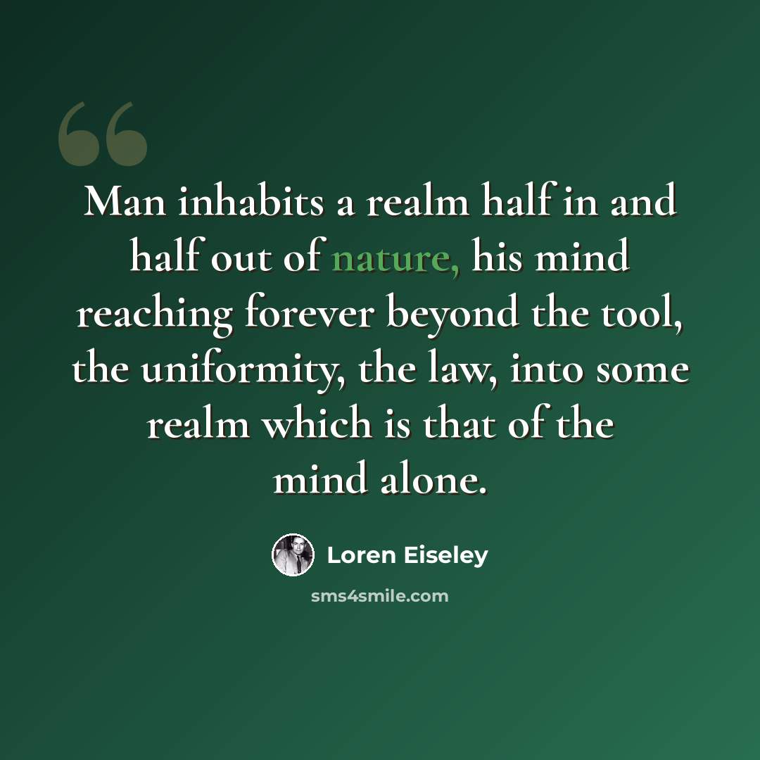 “Man inhabits a realm half in and half out of nature, his mind reaching forever beyond the tool, the uniformity, the law, into some realm which is that of the mind alone.” quote by Loren Eiseley