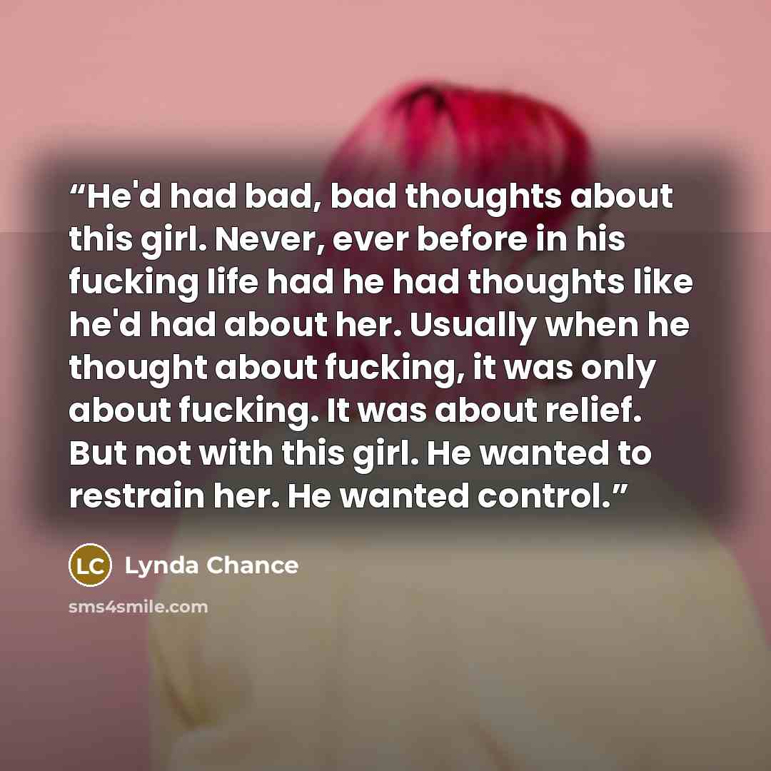 “He'd had bad, bad thoughts about this girl. Never, ever before in his fucking life had he had thoughts like he'd had about her. Usually when he thought about fucking, it was only about fucking. It was about relief. But not with this girl. He wanted to restrain her. He wanted control.” quote by Lynda Chance