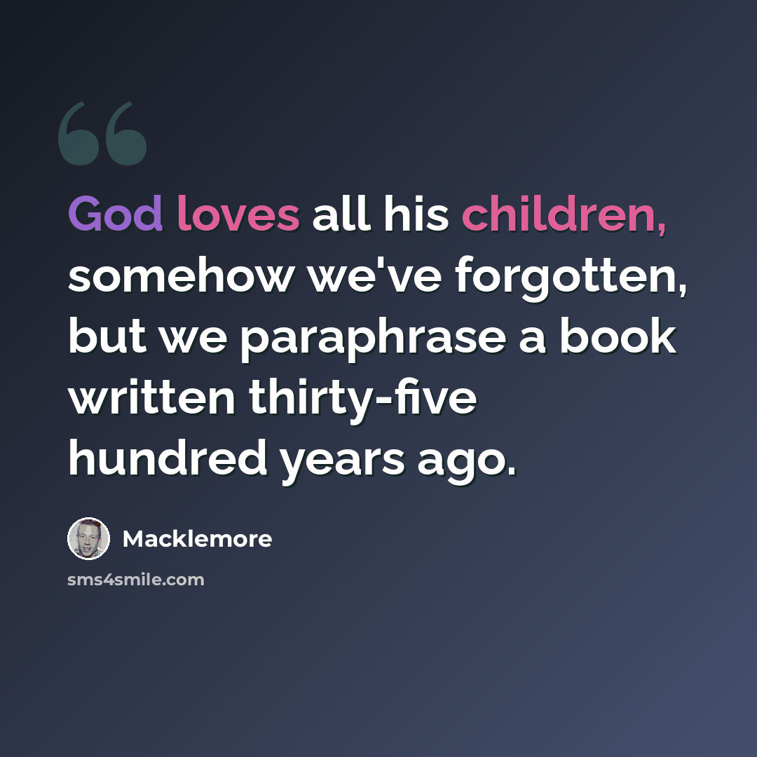 “God loves all his children, somehow we've forgotten, but we paraphrase a book written thirty-five hundred years ago.” quote by Macklemore