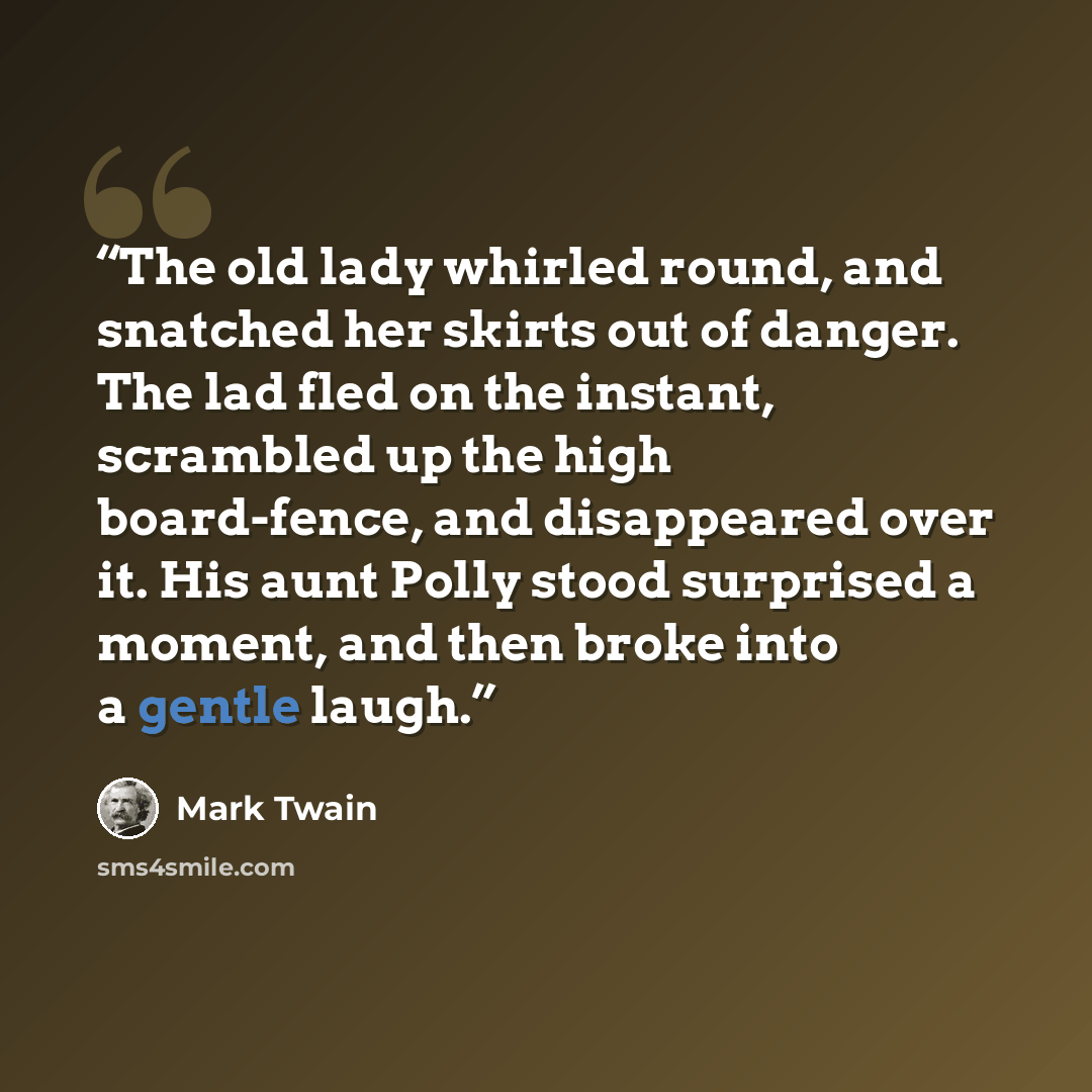 “The old lady whirled round, and snatched her skirts out of danger. The lad fled on the instant, scrambled up the high board-fence, and disappeared over it. His aunt Polly stood surprised a moment, and then broke into a gentle laugh.” quote by Mark Twain
