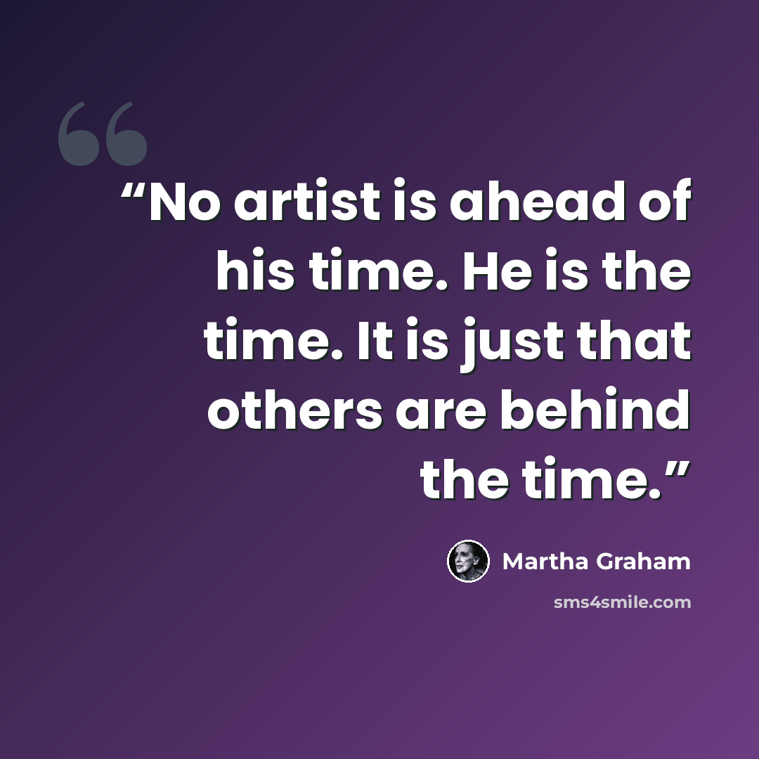 “No artist is ahead of his time. He is the time. It is just that others are behind the time.” quote by Martha Graham
