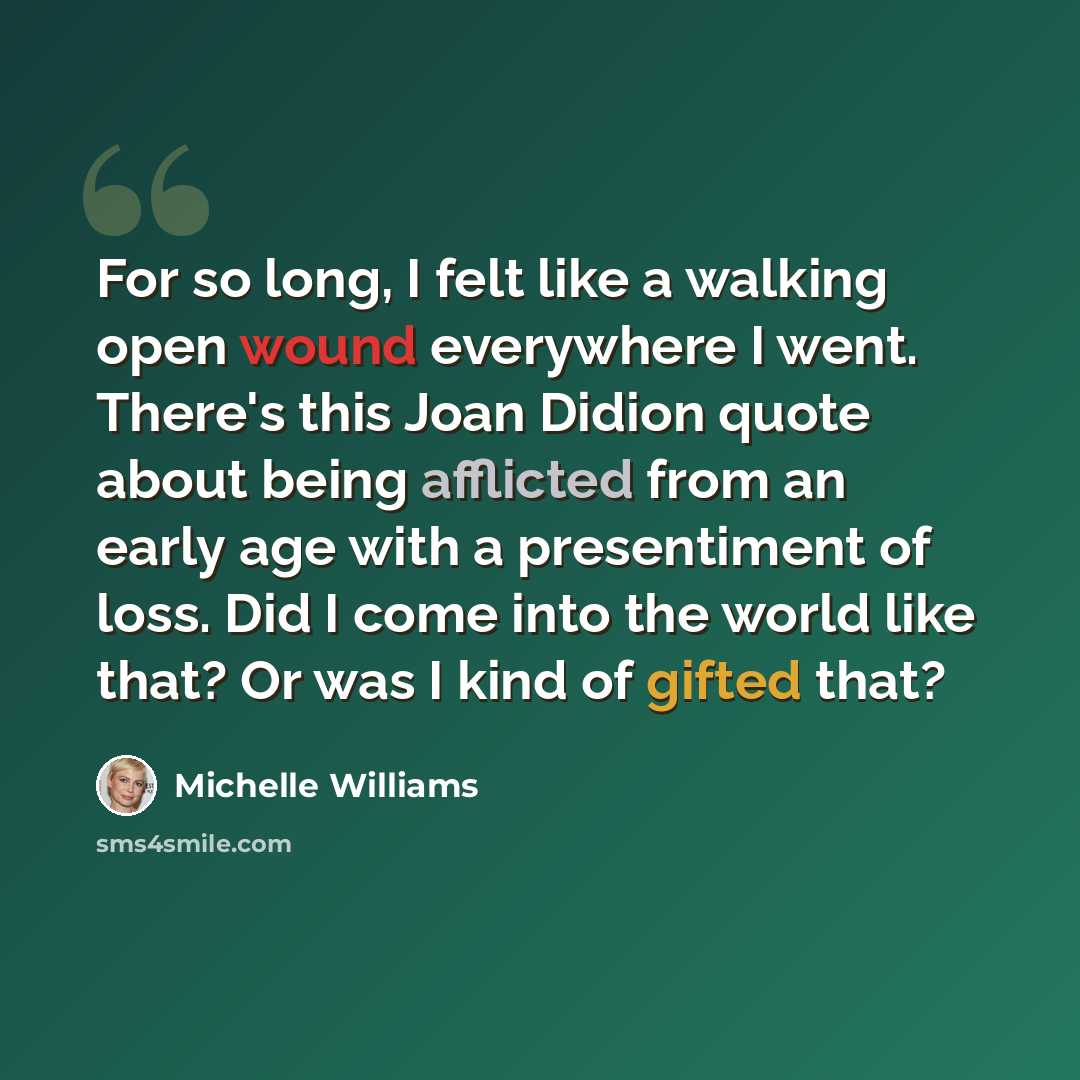 “For so long, I felt like a walking open wound everywhere I went. There's this Joan Didion quote about being afflicted from an early age with a presentiment of loss. Did I come into the world like that? Or was I kind of gifted that?” quote by Michelle Williams