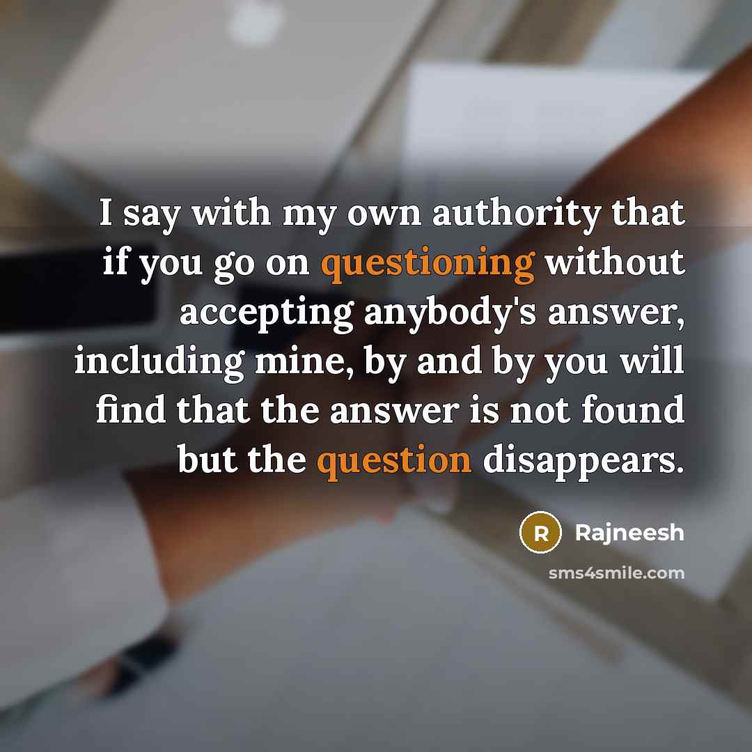 “I say with my own authority that if you go on questioning without accepting anybody's answer, including mine, by and by you will find that the answer is not found but the question disappears.” quote by Rajneesh