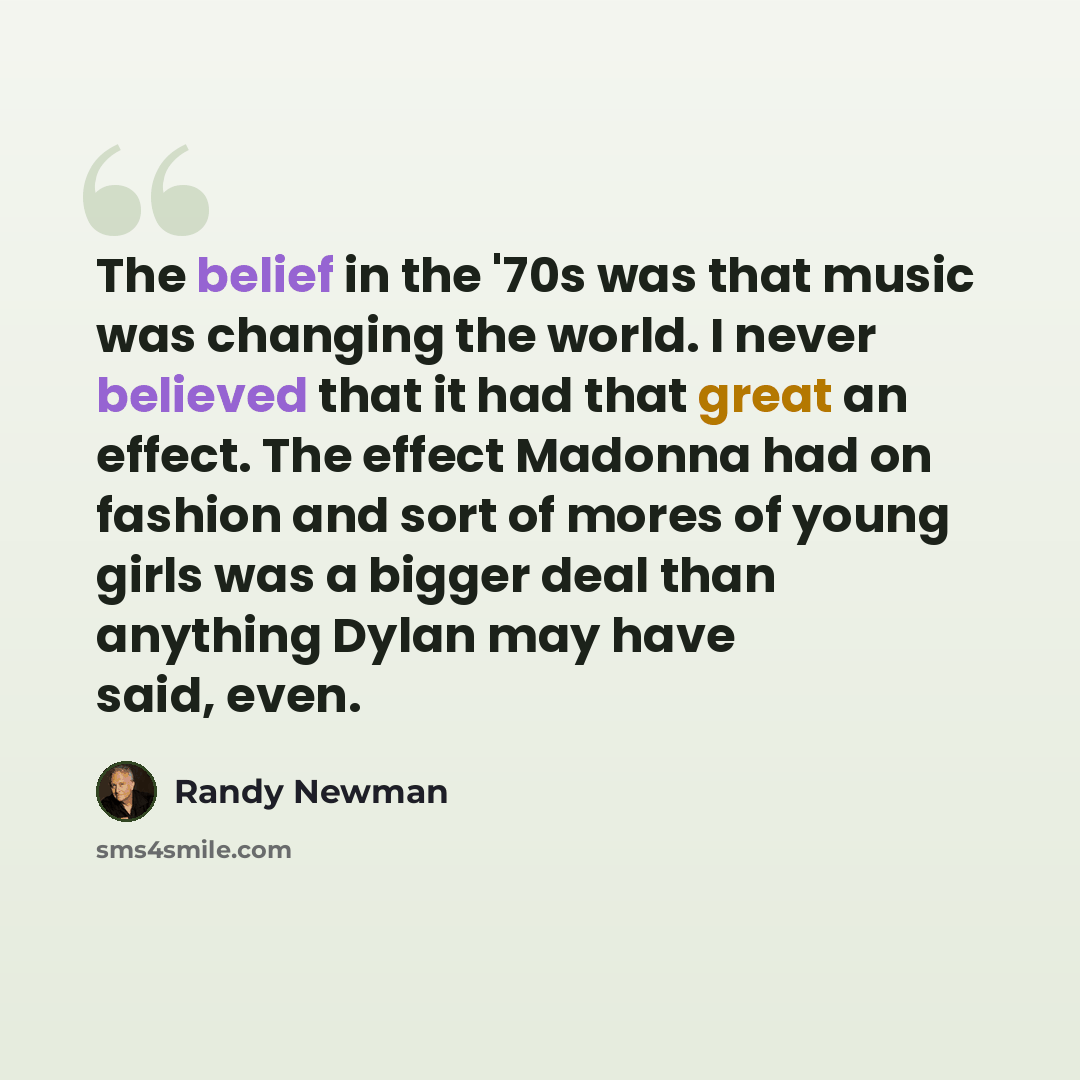 “The belief in the '70s was that music was changing the world. I never believed that it had that great an effect. The effect Madonna had on fashion and sort of mores of young girls was a bigger deal than anything Dylan may have said, even.” quote by Randy Newman