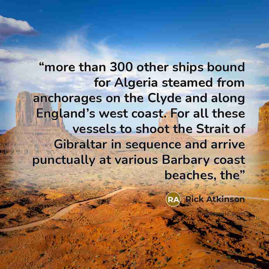 “more than 300 other ships bound for Algeria steamed from anchorages on the Clyde and along England’s west coast. For all these vessels to shoot the Strait of Gibraltar in sequence and arrive punctually at various Barbary coast beaches, the” quote by Rick Atkinson